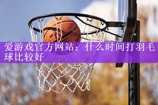 爱游戏官方网站：什么时间打羽毛球比较好