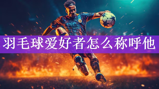 <strong>羽毛球爱好者怎么称呼他</strong>