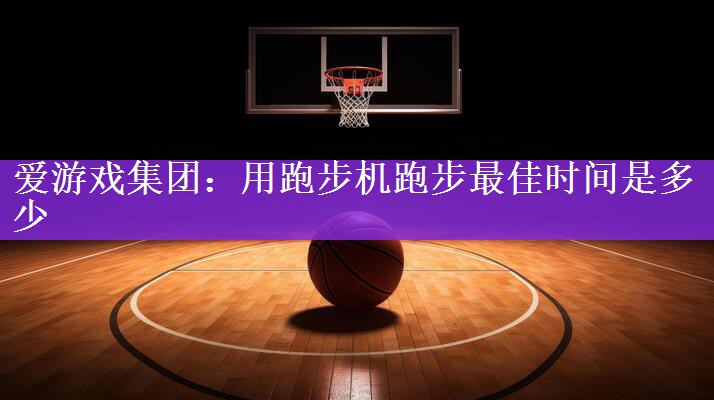 <strong>爱游戏集团：用跑步机跑步最佳时间是多少</strong>
