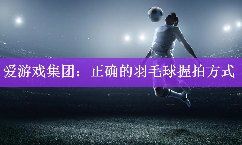 爱游戏集团：正确的羽毛球握拍方式