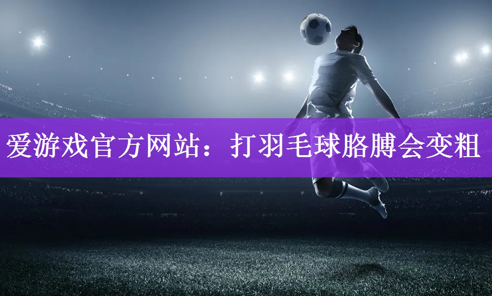 爱游戏官方网站：打羽毛球胳膊会变粗