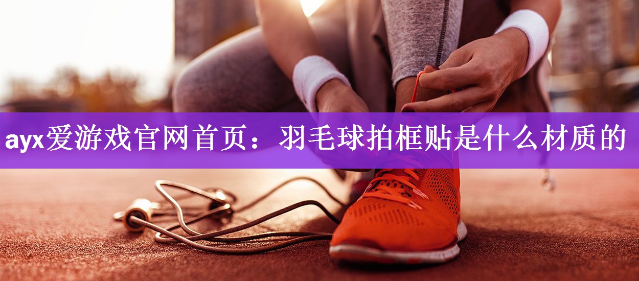 <strong>ayx爱游戏官网首页：羽毛球拍框贴是什么材质的</strong>