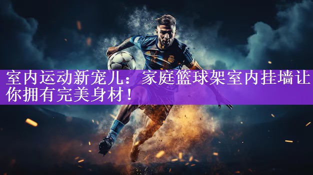 室内运动新宠儿：家庭篮球架室内挂墙让你拥有完美身材！