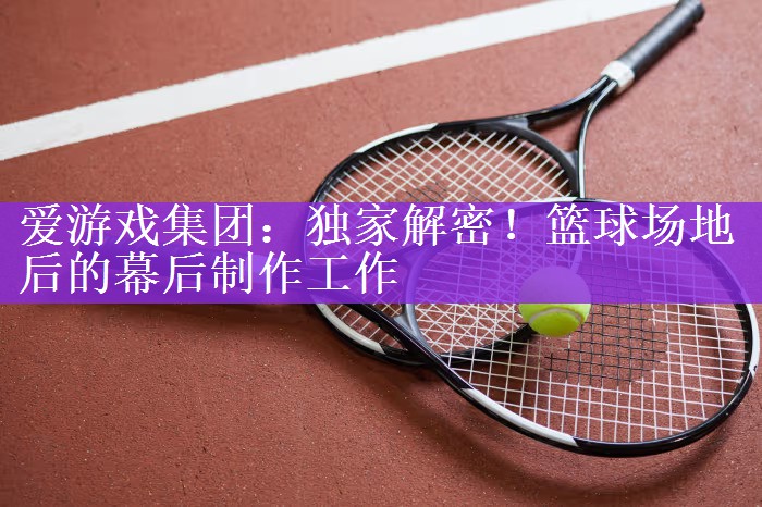 独家解密！篮球场地后的幕后制作工作
