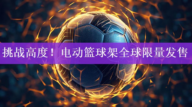 挑战高度！电动篮球架全球限量发售